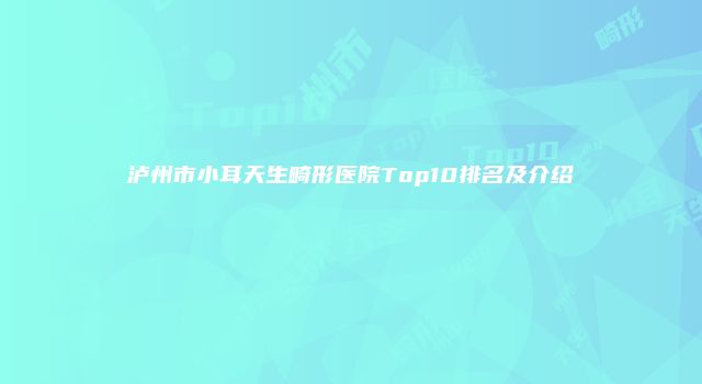 泸州市小耳天生畸形医院Top10排名及介绍
