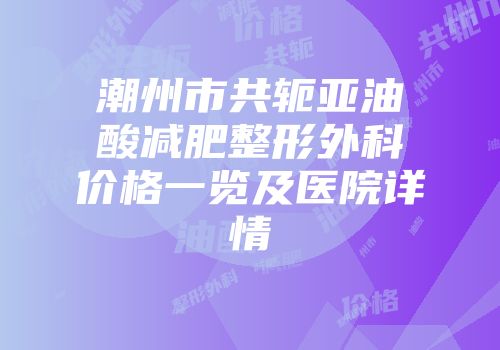 潮州市共轭亚油酸减肥整形外科价格一览及医院详情