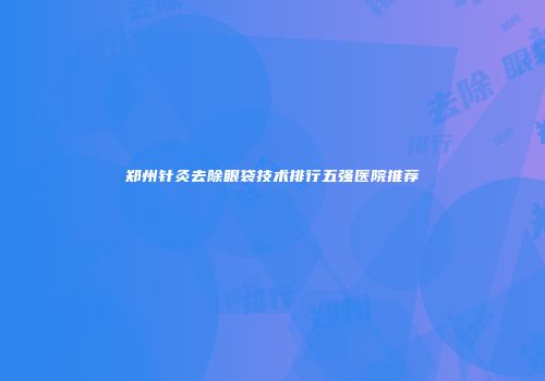 郑州针灸去除眼袋技术排行五强医院推荐
