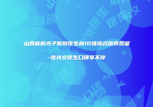 山西省做光子嫩肤医生前10强排名值得观望-张光文医生口碑享不停