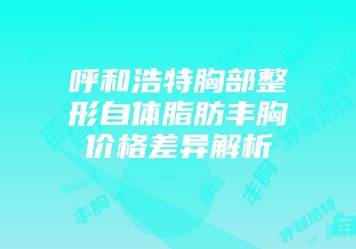 呼和浩特胸部整形自体脂肪丰胸价格差异解析