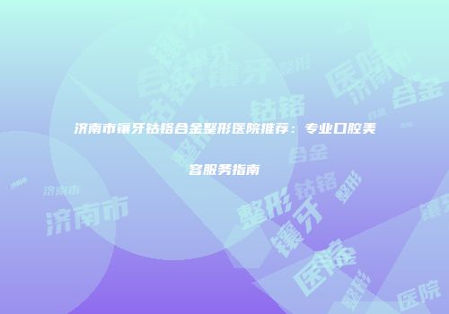 济南市镶牙钴铬合金整形医院推荐：专业口腔美容服务指南