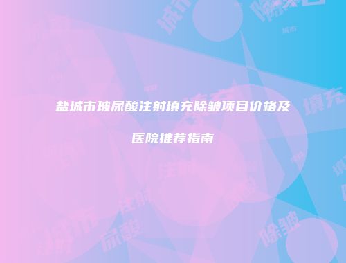 盐城市玻尿酸注射填充除皱项目价格及医院推荐指南