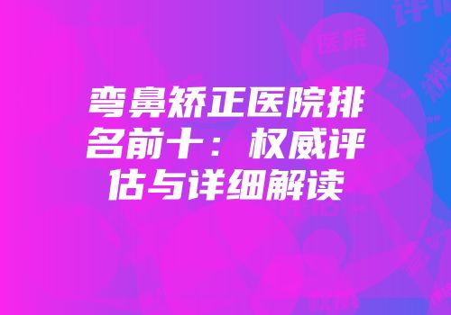 弯鼻矫正医院排名前十：权威评估与详细解读