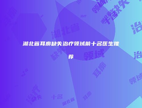 湖北省耳廓缺失治疗领域前十名医生推荐