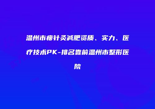 温州市瘦针灸减肥资质、实力、医疗技术PK-排名靠前温州市整形医院