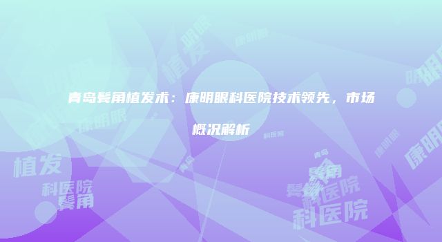 青岛鬓角植发术：康明眼科医院技术领先，市场概况解析