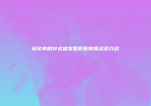 绥化市微针式植发整形医院排名及介绍