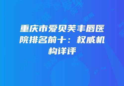 重庆市爱贝芙丰唇医院排名前十：权威机构详评