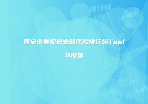 西安市黄褐斑去除医院排行榜Top10推荐