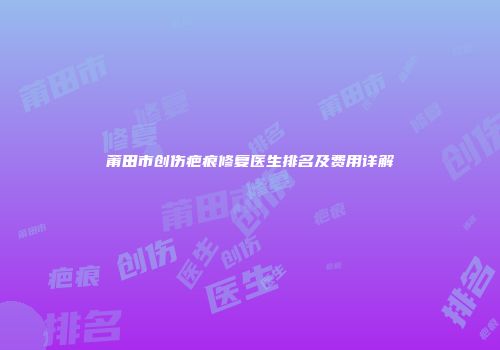 莆田市创伤疤痕修复医生排名及费用详解