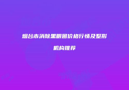 烟台市消除黑眼圈价格行情及整形机构推荐
