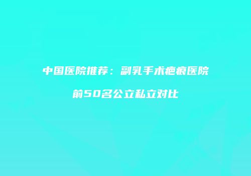 中国医院推荐：副乳手术疤痕医院前50名公立私立对比