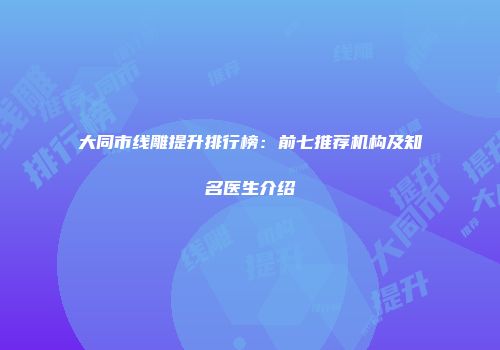 大同市线雕提升排行榜：前七推荐机构及知名医生介绍