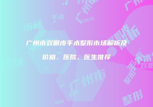 广州市双眼皮手术整形市场解析及价格、医院、医生推荐