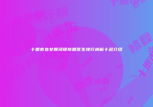 十堰市处女膜闭锁修复医生排行榜前十名介绍