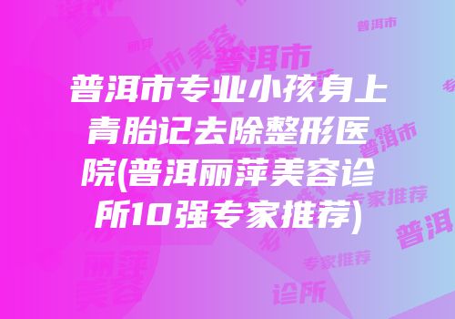 普洱市专业小孩身上青胎记去除整形医院(普洱丽萍美容诊所10强专家推荐)
