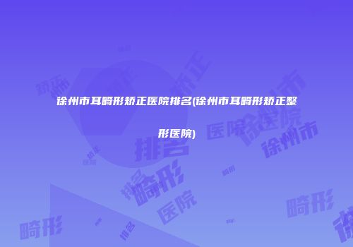 徐州市耳畸形矫正医院排名(徐州市耳畸形矫正整形医院)