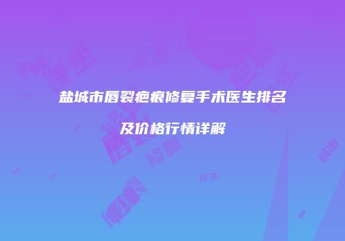 盐城市唇裂疤痕修复手术医生排名及价格行情详解