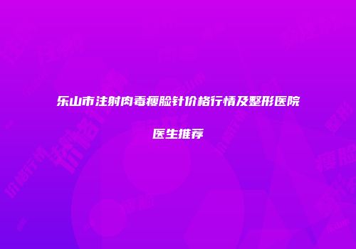 乐山市注射肉毒瘦脸针价格行情及整形医院医生推荐