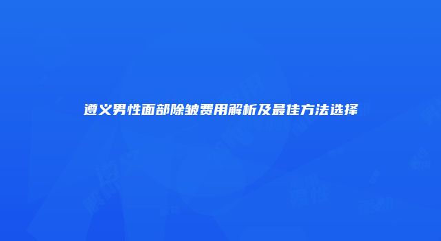 遵义男性面部除皱费用解析及最佳方法选择