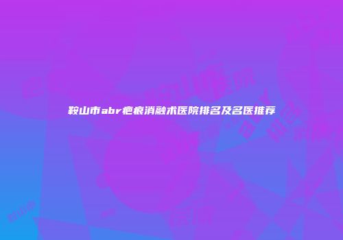 鞍山市abr疤痕消融术医院排名及名医推荐