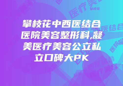 攀枝花中西医结合医院美容整形科,凝美医疗美容公立私立口碑大PK