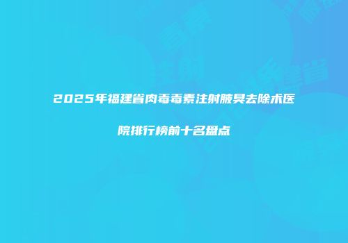 2025年福建省肉毒毒素注射腋臭去除术医院排行榜前十名盘点