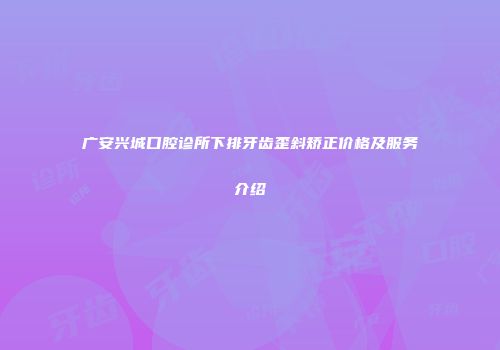广安兴城口腔诊所下排牙齿歪斜矫正价格及服务介绍