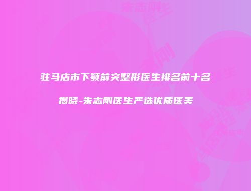 驻马店市下颚前突整形医生排名前十名揭晓-朱志刚医生严选优质医美