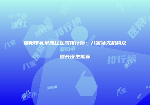 濮阳市乳晕漂红医院排行榜：八家领先机构及擅长医生推荐
