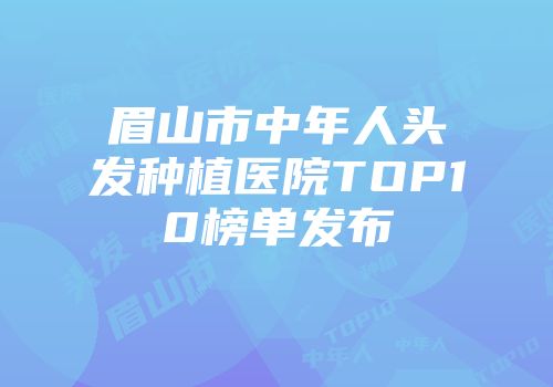 眉山市中年人头发种植医院TOP10榜单发布