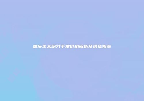 重庆丰太阳穴手术价格解析及选择指南