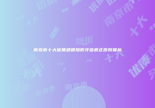 南京市十大优质透明隐形牙齿矫正医院推荐