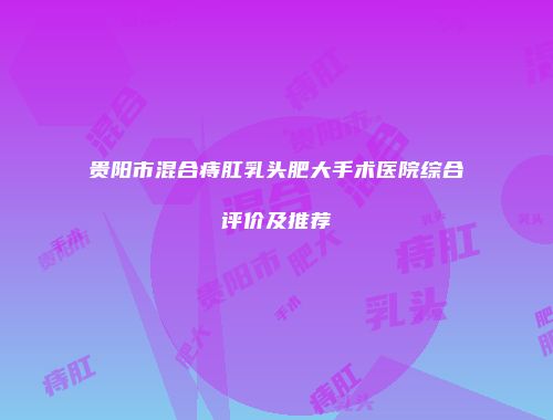 贵阳市混合痔肛乳头肥大手术医院综合评价及推荐
