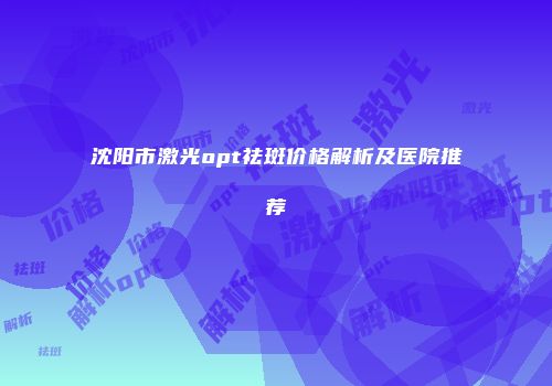 沈阳市激光opt祛斑价格解析及医院推荐