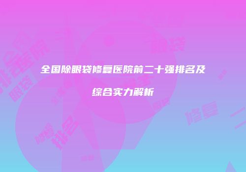 全国除眼袋修复医院前二十强排名及综合实力解析