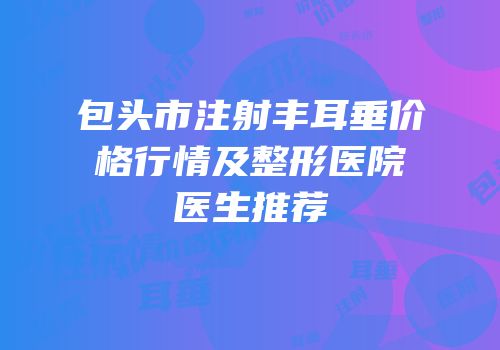 包头市注射丰耳垂价格行情及整形医院医生推荐