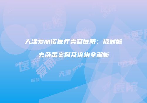 天津爱丽诺医疗美容医院：玻尿酸去卧蚕案例及价格全解析
