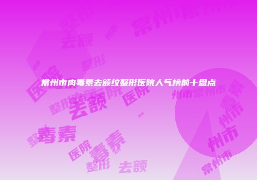 常州市肉毒素去额纹整形医院人气榜前十盘点
