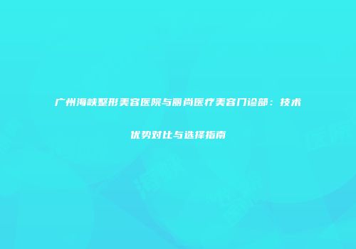 广州海峡整形美容医院与丽尚医疗美容门诊部：技术优势对比与选择指南