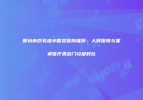 邢台市巨乳缩小整容医院推荐：人民医院与星卓医疗美容门诊部对比