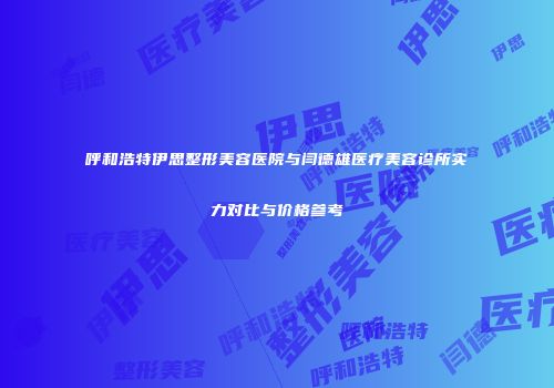呼和浩特伊思整形美容医院与闫德雄医疗美容诊所实力对比与价格参考