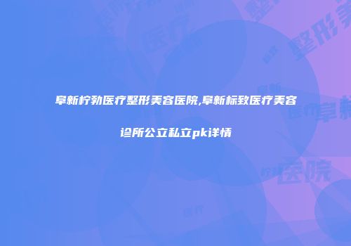 阜新柠勃医疗整形美容医院,阜新标致医疗美容诊所公立私立pk详情