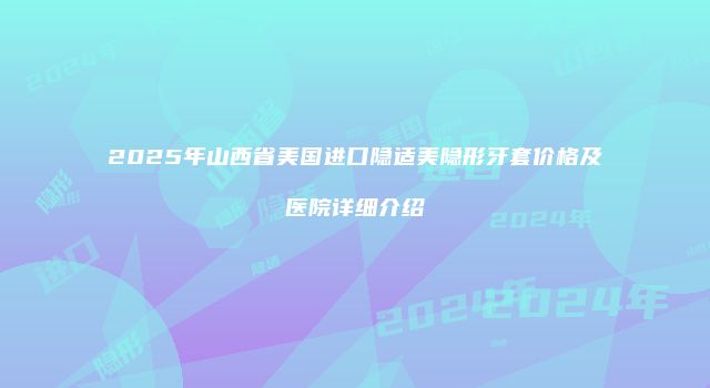 2025年山西省美国进口隐适美隐形牙套价格及医院详细介绍