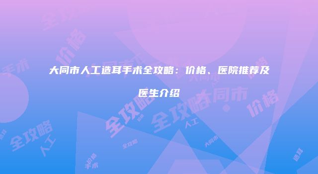 大同市人工造耳手术全攻略：价格、医院推荐及医生介绍