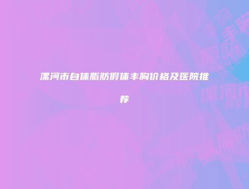 漯河市自体脂肪假体丰胸价格及医院推荐