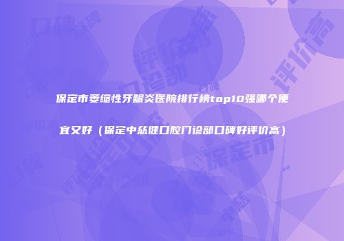 保定市萎缩性牙龈炎医院排行榜top10强哪个便宜又好（保定中慈健口腔门诊部口碑好评价高）