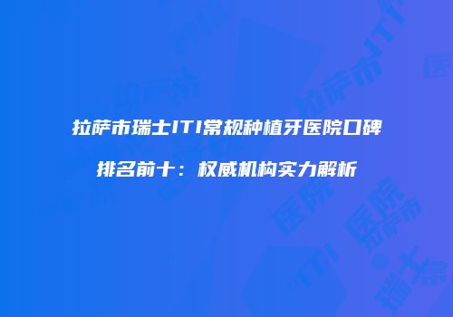 拉萨市瑞士ITI常规种植牙医院口碑排名前十：权威机构实力解析