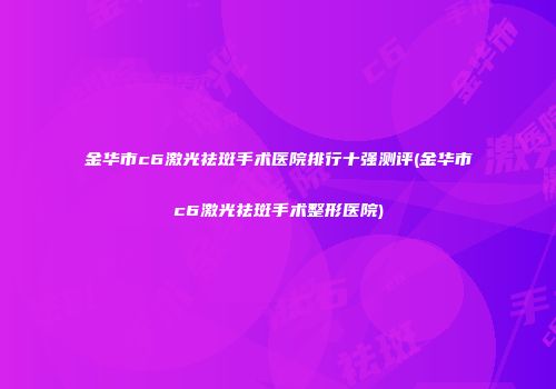 金华市c6激光祛斑手术医院排行十强测评(金华市c6激光祛斑手术整形医院)